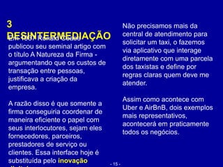 3
DESINTERMEDIAÇÃO
Não precisamos mais da
central de atendimento para
solicitar um taxi, o fazemos
via aplicativo que interage
diretamente com uma parcela
dos taxistas e define por
regras claras quem deve me
atender.
Assim como acontece com
Uber e AirBnB, dois exemplos
mais representativos,
acontecerá em praticamente
todos os negócios.
Em 1937 Ronald Coase
publicou seu seminal artigo com
o título A Natureza da Firma -
argumentando que os custos de
transação entre pessoas,
justificava a criação da
empresa.
A razão disso é que somente a
firma conseguiria coordenar de
maneira eficiente o papel com
seus interlocutores, sejam eles
fornecedores, parceiros,
prestadores de serviço ou
clientes. Essa interface hoje é
substituída pelo inovação - 15 -
 