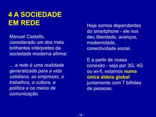4 A SOCIEDADE
EM REDE Hoje somos dependentes
do smartphone - ele nos
deu liberdade, avanços,
modernidade,
conectividade social.
E a partir de nossa
conexão - seja por 3G, 4G
ou wi-fi, estamos numa
única aldeia global
juntamente com 7 bilhões
de pessoas.
Manuel Castells,
considerado um dos mais
brilhantes intérpretes da
sociedade moderna afirma:
... a rede é uma realidade
generalizada para a vida
cotidiana, as empresas, o
trabalhos, a cultura, a
política e os meios de
comunicação.
- 16 -
 