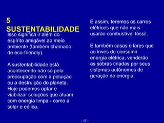 5
SUSTENTABILIDADE
E assim, teremos os carros
elétricos que não mais
usarão combustível fóssil.
E também casas e lares que
ao invés de consumir
energia elétrica, venderão
as sobras criadas por seus
sistemas autônomos de
geração de energia.
Isso significa ir além do
espírito amigável ao meio
ambiente (também chamado
de eco-friendly).
A sustentabilidade está
acontecendo não só pela
preocupação com a poluição
ou a destruição do planeta.
Hoje podemos optar e
viabilizar soluções que atuam
com energia limpa - como a
solar e eólica.
- 17 -
 