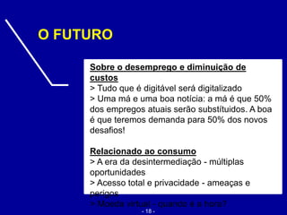 Sobre o desemprego e diminuição de
custos
> Tudo que é digitável será digitalizado
> Uma má e uma boa notícia: a má é que 50%
dos empregos atuais serão substítuidos. A boa
é que teremos demanda para 50% dos novos
desafios!
Relacionado ao consumo
> A era da desintermediação - múltiplas
oportunidades
> Acesso total e privacidade - ameaças e
perigos
> Moeda virtual - quando é a hora?
O FUTURO
- 18 -
 