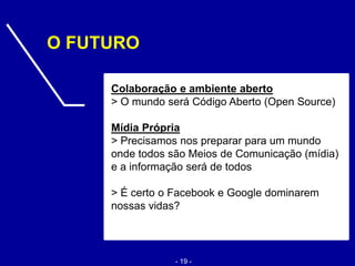 Colaboração e ambiente aberto
> O mundo será Código Aberto (Open Source)
Mídia Própria
> Precisamos nos preparar para um mundo
onde todos são Meios de Comunicação (mídia)
e a informação será de todos
> É certo o Facebook e Google dominarem
nossas vidas?
O FUTURO
- 19 -
 