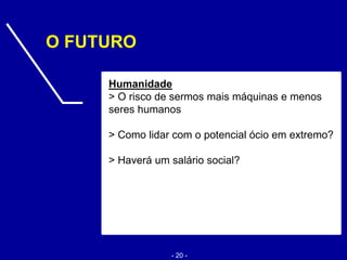 O FUTURO
Humanidade
> O risco de sermos mais máquinas e menos
seres humanos
> Como lidar com o potencial ócio em extremo?
> Haverá um salário social?
- 20 -
 