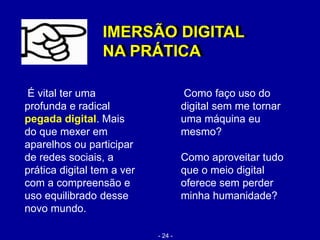 É vital ter uma
profunda e radical
pegada digital. Mais
do que mexer em
aparelhos ou participar
de redes sociais, a
prática digital tem a ver
com a compreensão e
uso equilibrado desse
novo mundo.
Como faço uso do
digital sem me tornar
uma máquina eu
mesmo?
Como aproveitar tudo
que o meio digital
oferece sem perder
minha humanidade?
IMERSÃO DIGITAL
NA PRÁTICA
IMERSÃO DIGITAL
NA PRÁTICA
- 24 -
 