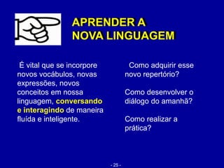 É vital que se incorpore
novos vocábulos, novas
expressões, novos
conceitos em nossa
linguagem, conversando
e interagindo de maneira
fluída e inteligente.
APRENDER A
NOVA LINGUAGEM
Como adquirir esse
novo repertório?
Como desenvolver o
diálogo do amanhã?
Como realizar a
prática?
APRENDER A
NOVA LINGUAGEM
- 25 -
 