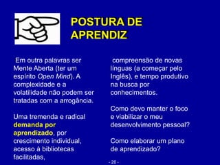 Em outra palavras ser
Mente Aberta (ter um
espírito Open Mind). A
complexidade e a
volatilidade não podem ser
tratadas com a arrogância.
Uma tremenda e radical
demanda por
aprendizado, por
crescimento individual,
acesso à bibliotecas
facilitadas,
POSTURA DE
APRENDIZ
compreensão de novas
línguas (a começar pelo
Inglês), e tempo produtivo
na busca por
conhecimentos.
Como devo manter o foco
e viabilizar o meu
desenvolvimento pessoal?
Como elaborar um plano
de aprendizado?
POSTURA DE
APRENDIZ
- 26 -
 