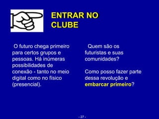 O futuro chega primeiro
para certos grupos e
pessoas. Há inúmeras
possibilidades de
conexão - tanto no meio
digital como no físico
(presencial).
ENTRAR NO
CLUBE
ENTRAR NO
CLUBE
Quem são os
futuristas e suas
comunidades?
Como posso fazer parte
dessa revolução e
embarcar primeiro?
- 27 -
 