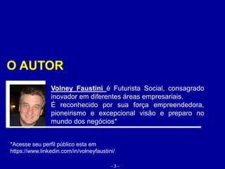Volney Faustini é Futurista Social, consagrado
inovador em diferentes áreas empresariais.
É reconhecido por sua força empreendedora,
pioneirismo e excepcional visão e preparo no
mundo dos negócios*
*Acesse seu perfil público esta em
https://www.linkedin.com/in/volneyfaustini/
O AUTOR
- 3 -
 