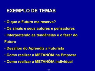 • O que o Futuro me reserva?
• Os sinais e seus autores e pensadores
• Interpretando as tendências e o fazer do
Futuro
• Desafios do Aprendiz a Futurista
• Como realizar a METANÓIA na Empresa
• Como realizar a METANÓIA individual
EXEMPLO DE TEMASEXEMPLO DE TEMAS
- 30 -
 