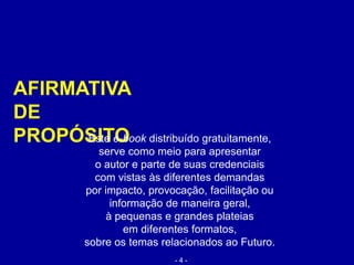 AFIRMATIVA
DE
PROPÓSITOEste e-book distribuído gratuitamente,
serve como meio para apresentar
o autor e parte de suas credenciais
com vistas às diferentes demandas
por impacto, provocação, facilitação ou
informação de maneira geral,
à pequenas e grandes plateias
em diferentes formatos,
sobre os temas relacionados ao Futuro.
- 4 -
 