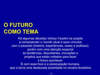 O FUTURO
COMO TEMA
Há algumas décadas Volney Faustini se propõe
a compreender o mundo atual e seus vínculos
com o passado (história, experiências, cases e análises),
porém com uma atenção especial
às tendências, descobertas, inovações e
projetos que estão voltados para fazer
o futuro acontecer.
É com esse foco e a preocupação humana,
que o torna uma destacada autoridade no cenário brasileiro.
- 5 -
 