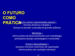 O FUTURO
COMO
PRÁTICAPalestra, painel e apresentação especial –
formato dinâmico e dirigido a
alcançar (e prender a atenção) de grandes públicos.
Workshop –
oficina prática de desenvolvimento com metodologia
participativa (design, prototipagem e conclusão).
Ensino e Aprendizagem –
processo instrutivo multimeios de capacitação
teórica-prática com avaliação individual.
- 6 -
 