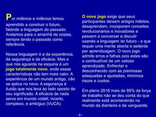 Por milênios e milênios temos
aprendido a construir o futuro,
falando a linguagem do passado.
Andamos para o amanhã de costas,
sempre tendo o passado como
referência.
Nossa linguagem é a da experiência,
da segurança e da eficácia. Mas o
que nos aguarda na esquina é um
jogo totalmente novo, onde essas
características não tem mais valor. A
experiência de um mundo antigo, não
se aplica no novo. A segurança é
ilusão que nos leva ao lado oposto de
seu significado. A eficácia de nada
serve em mundo volátil, incerto,
complexo, e ambíguo (VUCA).
O novo jogo exige que seus
participantes deixem antigos hábitos,
desaprendam, incorporem conceitos
revolucionários e inovadores e
passem a conversar e discutir
usando a linguagem do futuro - o que
requer uma mente aberta e sedenta
por aprendizagem. O novo jogo
admite erros e falhas pois estes são
o combustível de um valioso
aprendizado. Enfrentar o
desconhecido com as premissas
adequadas e ajustadas, minimiza
riscos e custos.
Em pleno 2018 mais de 95% da força
de trabalho não se deu conta do que
realmente está acontecendo no
mundo da dianteira e da vanguarda.
- 8 -
 