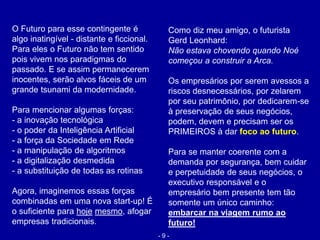 Como diz meu amigo, o futurista
Gerd Leonhard:
Não estava chovendo quando Noé
começou a construir a Arca.
Os empresários por serem avessos a
riscos desnecessários, por zelarem
por seu patrimônio, por dedicarem-se
à preservação de seus negócios,
podem, devem e precisam ser os
PRIMEIROS à dar foco ao futuro.
Para se manter coerente com a
demanda por segurança, bem cuidar
e perpetuidade de seus negócios, o
executivo responsável e o
empresário bem presente tem tão
somente um único caminho:
embarcar na viagem rumo ao
futuro!
O Futuro para esse contingente é
algo inatingível - distante e ficcional.
Para eles o Futuro não tem sentido
pois vivem nos paradigmas do
passado. E se assim permanecerem
inocentes, serão alvos fáceis de um
grande tsunami da modernidade.
Para mencionar algumas forças:
- a inovação tecnológica
- o poder da Inteligência Artificial
- a força da Sociedade em Rede
- a manipulação de algoritmos
- a digitalização desmedida
- a substituição de todas as rotinas
Agora, imaginemos essas forças
combinadas em uma nova start-up! É
o suficiente para hoje mesmo, afogar
empresas tradicionais.
- 9 -
 