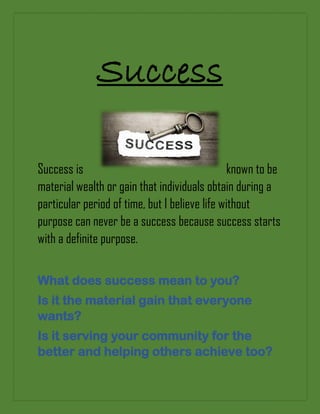 Success
Success is known to be
material wealth or gain that individuals obtain during a
particular period of time, but I believe life without
purpose can never be a success because success starts
with a definite purpose.
What does success mean to you?
Is it the material gain that everyone
wants?
Is it serving your community for the
better and helping others achieve too?
 