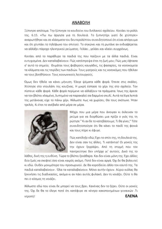 ΑΝΑΒΟΛΗ
Ξύπνησε απότομα. Την ξύπνησε το κουδούνι του διπλανού σχολείου. Κοιτάει το ρολόι
της. 6.15. «Πω πω άργησα για τη δουλειά. Το ξυπνητήρι γιατί δε χτύπησε»
αναρωτήθηκε και σε κλάσματα του δευτερολέπτου συνειδητοποιεί ότι είναι απόγευμα
και ότι χτυπάει το τηλέφωνο του σπιτιού. Το σηκώνει και τη ρωτάνε αν ενδιαφέρεται
να αλλάξει πάροχο ηλεκτρικού ρεύματος. Γελάει , γελάει και κλαίει συγχρόνως.
Κοιτάει από το παράθυρο τα παιδιά της που παίζουν με τα άλλα παιδιά. Είναι
ευτυχισμένα. Δεν καταλαβαίνουν. Πώς κατέστρεψα έτσι τη ζωή μου; Πώς μας έφτασα
σ' αυτό το σημείο; Θυμάται τους φοβερούς καυγάδες, τις φασαρίες, τα νοσοκομεία
τα κλάματα και τις τσιρίδες των παιδιών. Τους γιατρούς και τις νοσοκόμες που ήθελαν
να τους βοηθήσουν. Τους κοινωνικούς λειτουργούς.
Όμως δεν ήθελε να κάνει μήνυση. Έλεγε ψέματα κάθε φορά. Έπεσε στις σκάλες.
Χτύπησε στο ντουλάπι της κουζίνας. Η μικρή έσπασε το χέρι της στο σχολείο. Τον
πίστευε κάθε φορά. Κάθε φορά περίμενε να αλλάξουν τα πράγματα. Ίσως της άρεσε
να τον βλέπει κλαμένο, λυπημένο να παρακαλεί σα δαρμένο σκυλί. Αυτά τα λίγα λεπτά
της μετάνοιας είχε το πάνω χέρι. Άλλωστε πως να χωρίσει; Θα τους σκότωνε. Ήταν
τρελός. Κι έτσι το ανέβαλε από μέρα σε μέρα.
Μέχρι που μια μέρα που άνοιγαν κι έκλειναν το
ρεύμα για να διορθώσει μια πρίζα ο γιός της τη
ρώτησε " Κι αν δε το κατεβάσουμε; Τι θα γίνει;" Τότε
συνειδητοποίησε ότι θα κάνει το παιδί της φονιά
και τους πήρε κι έφυγε.
Πώς κατέληξε εδώ; Έχει το σπίτι της, τη δουλειά της.
Δεν είναι σαν τις άλλες. Τι κατάντια! Οι γονείς της
την έχουν ξεγράψει. Από τη στιγμή που τον
παντρεύτηκε δεν υπήρχε γι’ αυτούς. Δικό της το
λάθος, δική της η ευθύνη. Τώρα το βλέπει ξεκάθαρα. Και δεν είναι μόνη της. Έχει άλλες
δύο ζωές να σκεφτεί όσο είναι καιρός ακόμη. Ποτέ δεν είναι αργά. Όχι δε θα βολευτεί
κι εδώ. Ουδέν μονιμότερο του προσωρινού. Δε θα κοροϊδεύει άλλο τον εαυτό της. Τα
παιδιά καταλαβαίνουν . Όλα τα καταλαβαίνουν. Μόνο αυτήν έχουν. Αύριο κιόλας θα
ξεκινήσει τις διαδικασίες, ακόμα κι αν πάει αυτός φυλακή. Δεν τη νοιάζει. Ούτε τι θα
πει ο κόσμος τη νοιάζει.
Άλλωστε εδώ που είναι δε μπορεί να τους βρει. Κανένας δεν το ξέρει. Ούτε οι γονείς
της. Όχι δε θα το έλεγε ποτέ ότι κατέφυγε σε κέντρο κακοποιημένων γυναικών .Τι
ντροπή! ΕΛΕΝΑ
 