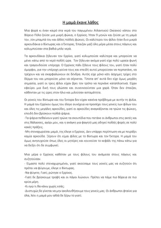 Η μαμά έκανε λάθος
Μια φορά κι έναν καιρό στα νερά του παγωμένου Ατλαντικού Ωκεανού κάπου στο
Βόρειο Πόλο ζούσε μια μικρή φώκια, ο Ερρίκος. Ήταν 9 μηνών και ζούσε με τη μαμά
του ,τον μπαμπά του και άλλες πολλές φώκιες. Οι καλύτεροι του φίλοι ήταν δυο μικρά
αρκουδάκια ο Βίκτωρας και ο Έκτορας. Έπαιζαν μαζί όλη μέρα μέσα στους πάγους και
κολυμπούσαν στα βαθιά μπλε νερά.
Τα αρκουδάκια ζήλευαν τον Ερρίκο, γιατί κολυμπούσε καλύτερα και μπορούσε να
μένει κάτω από το νερό πολλή ώρα. Τον ζήλευαν ακόμα γιατί είχε πολύ ωραία φωνή
και τραγουδούσε υπέροχα. Ο Ερρίκος πάλι ζήλευε τους φίλους του, γιατί ήταν πολύ
όμορφοι, για την υπέροχη γούνα τους και επειδή αυτοί μπορούσαν να περπατάνε, να
τρέχουν και να σκαρφαλώνουν σε δένδρα. Αυτός είχε μόνο κάτι άσχημες τρίχες στο
δέρμα του και μπορούσε μόνο να σέρνεται. Τίποτα απ' αυτά δεν είχε όμως μεγάλη
σημασία, γιατί οι τρεις φίλοι είχαν βρει τον τρόπο να περνάνε καταπληκτικά. Είχαν
εφεύρει μια δική τους γλώσσα και συνεννοούνταν μια χαρά. Όταν δεν έπαιζαν,
κάθονταν με τις ώρες στον ήλιο και μιλούσαν ασταμάτητα.
Οι γονείς του Βίκτωρα και του Έκτορα δεν είχαν κανένα πρόβλημα με αυτήν τη φιλία.
Η μαμά του Ερρίκου όμως του έλεγε συνέχεια να προσέχει τους γονείς των φίλων του
και όλες τις μεγάλες αρκούδες, γιατί οι αρκούδες αναγκάζονται να τρώνε τις φώκιες,
επειδή δεν βρίσκουν πολλά ψάρια.
-Τα ψάρια πεθαίνουν γιατί τρώνε τα σκουπίδια που πετάνε οι άνθρωποι στις ακτές και
στις θάλασσες, αγόρι μου, και η ανάγκη για φαγητό μας οδηγεί πολλές φορές σε πολύ
κακές πράξεις.
-Μη στεναχωριέσαι μαμά ,της έλεγε ο Ερρίκος. Δεν υπάρχει περίπτωση να με πειράξει
καμία αρκούδα. Ξέρουν ότι είμαι φίλος με το Βίκτωρα και τον Έκτορα. Η μαμά του
όμως ανησυχούσε όπως όλες οι μητέρες και κουνούσε το κεφάλι της πάνω κάτω για
να δείξει ότι δε συμφωνεί.
Μια μέρα ο Ερρίκος καθόταν με τους φίλους του ανάμεσα στους πάγους και
συζητούσαν.
- Είμαστε πολύ στεναχωρημένοι, γιατί ακούσαμε τους γονείς μας να συζητούν ότι
πρέπει να φύγουμε, έλεγε ο Βίκτωρας.
-Να φύγετε; Γιατί; ρώτησε ο Ερρίκος.
-Γιατί δε βρίσκουμε τροφή και οι πάγοι λιώνουν. Πρέπει να πάμε πιο Βόρεια σε πιο
κρύα μέρη.
-Κι εγώ τι θα κάνω χωρίς εσάς;
-Δυστυχώς δε γίνεται να μην ακολουθήσουμε τους γονείς μας. Οι άνθρωποι φταίνε για
όλα, λέει η μαμά μου αλλά δε ξέρω το γιατί.
 