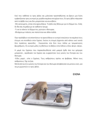 Εκεί που καθόταν οι τρεις φίλοι και μιλούσαν προσπαθώντας να βρουν μια λύση
εμφανίζονται τρεις κυνηγοί με μεγάλα καμάκια στα χέρια τους. Οι τρεις φίλοι πάγωσαν
από το φόβο τους και δεν μπορούσαν να κουνηθούν.
-Μη ανησυχείτε, είπαν στα αρκουδάκια. Το φίλο σας θέλουμε για το δέρμα του. Εσάς
δε θα σας πειράξουμε αν καθίσετε ήσυχα.
-Τι να το κάνετε το δέρμα του; ρώτησε ο Βίκτωρας
-Φτιάχνουμε τσάντες και παπούτσια και άλλα πολλά.
Πριν προλάβουν να απαντήσουν τα αρκουδάκια οι κυνηγοί σηκώνουν τα καμάκια τους
έτοιμοι να επιτεθούν στον Ερρίκο. Εκείνη τη στιγμή έρχονται από κάπου εκεί κοντά
δύο τεράστιες αρκούδες . Σηκώνονται στα δύο τους πόδια με τρομακτικούς
βρυχηθμούς. Οι κυνηγοί μόλις τις βλέπουν το βάζουν στα πόδια κι όπου φύγει- φύγει.
Η μαμά του Ερρίκου που παρακολουθούσε από μακριά ήρθε όσο πιο γρήγορα
μπορούσε , αγκάλιασε τον Ερρίκο και ευχαρίστησε τους γονείς του Έκτορα και του
Βίκτωρα.
-Είδες μαμά ; είπε ο Ερρίκος. Τους ανθρώπους πρέπει να φοβάσαι. Μόνο τους
ανθρώπους. Όχι τα ζώα.
Μετά από αυτό οι γονείς του Έκτορα και του Βίκτωρα αποφάσισαν να μείνουν εκεί, για
να μη χωριστούν οι τρεις φίλοι.
ΕΛΕΝΑ
 