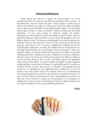 Απόπειρα χαλάρωσης
Πολλές φορές μου είχε πει η ταμίας στο σούπερ-μάρκετ, με τα πιο
καταπληκτικά νύχια που έχω δει, όταν θέλω να χαλαρώσω πάω στη νυχού. Τη
θυμήθηκα χθες. Είχα και ένταση και χρόνο. Σπάνιο πράγμα. Συνήθως έχω το
πρώτο μόνο. Μπήκα για να βρω την ηρεμία μου λοιπόν στο σαλόνι ομορφιάς
νυχιών, εξειδικευμένο. Με βάζει σε μια καρέκλα μάλλον άβολη. Την πάω μπρος
πίσω να βρω τη στάση. Η νυχού μου ζητάει ν ’απλώσω τα χέρια μου στο ειδικό
μαξιλαράκι. Τα δίνω χωρίς ακόμα να βολευτώ. Αρχίζει και λιμάρει.
Ανατριχιαστικό. Μετά παίρνει την πένσα και τραβάει πετσάκια. Πονάει. Λίγο. Δεν
βαριέσαι σκέφτομαι. Μπρος τα κάλλη τι είναι ο πόνος. Θα χαλαρώσω μετά στο
βάψιμο. Έρχεται η ώρα. Της δείχνω μια φωτογραφία στο κινητό ένα χρώμα που
λάτρεψα. Ρουμπινί. Δεν το έχω λέει η νυχού. Μ’ έναν τρόπο σαν να έλεγε αν θες
κυρά μου, αυτά έχω. Το ‘πε. Τι να κάνω, συμβιβάστηκα. Διάλεξα ένα κόκκινο.
Τώρα θα έρθει η χαλάρωση, το νιώθω. Με τραβάει ένα ένα τα δάχτυλα και μου
τα στρίβει δεξιά αριστερά και μετά διατάζει, μέσα. Στο φουρνάκι. Η θέση μου
παραμένει άβολη. Το ένα χέρι στρίβει δεξιά αριστερά και το άλλο στο φουρνάκι
ψηλοκρεμαστά δεξιά. Χαλάρωσε μου λέει, το δάχτυλο. Αυτό θέλω, σκέφτομαι.
Αλλά δεν γίνεται. Της δείχνω κάτι σχέδια χριστουγεννιάτικα. Ήρθα που ήρθα, ας
τα κάνω γιορτινά. Μπα, μου λέει η νυχού. Αυτά θέλουν χρόνο. Έχω σφραγίδες
μπαμ -μπαμ. Η θέση άβολη. Το αυχενικό αρχίζει να ενοχλεί, τα χέρια τιραμόλα,
τα δάχτυλα βίδες, το ρουμπινί δεν υπάρχει, το σχέδιο θέλει χρόνο! Τα νεύρα μου
τσατάλια! Να δω, της λέω. Έχει ένα που το πλησιάζει. Χιονονιφάδα είχα στο
μυαλό μου. Το σφραγίζει το νύχι, χλαπάτσα βγήκε. Ωραία, λέει αυτή, να τα
γυαλίσω τώρα. Και είμαστε έτοιμοι. Έχω αφρίσει. Θέλω να της εκσφενδονίσω
όλα τα μικροεργαλεία και τις όζες που έχει μπροστά της. Καλά Χριστούγεννα, 17
ευρώ. Τα δίνω. Βγαίνω με περισσότερη ένταση. Ξέχασα βέβαια την ένταση που
είχα πριν. Αυτό εννοούσε η ταμίας στο σούπερ-μάρκετ; Για να ξεχάσεις το
πρόβλημά σου πας στη νυχού και αποκτάς μια ένταση που σβήνει για λίγο αυτό
που είχες στο κεφάλι σου. Χμμ, ωραία μέθοδος χαλάρωσης!
ΕΛΣΑ
 