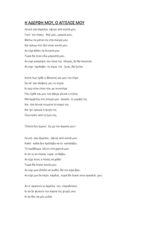 Η ΑΔΕΡΦΗ ΜΟΥ, Ο ΑΓΓΕΛΟΣ ΜΟΥ
Λευκή σαν άγγελος έφυγε από κοντά μου
Γιατί την πήρες Θεέ μου, μακριά μου;
Βλέπω τα μάτια της στα όνειρα μου
Και τρέμω που δεν είναι κοντά μου.
Αν είχα βάλει τα δυνατά μου
Τώρα θα ήταν εδώ μπροστά μου.
Αν είχε γιατρέψει τον πόνο της πληγής, δε θα πονούσε.
Αν είχε προλάβει το νήμα της ζωής ,θα ζούσε.
Κοίτα πως ήρθε ο θάνατος και μου την πήρε
Σα να’ ταν κλέφτης μες τη νύχτα
Κι εγώ στον ύπνο που με συνεπήρε
Που ήρθε και μου τον έφερε γλυκά η νύστα.
Μεταμφιέζω στο όνειρο μου άγγελο τη μορφή της
Και στα λευκά ντυμένο το κορμί της.
Να ‘χει ηρεμία η ψυχή της
Ποιο πολύ από τη ζωή της.
Τίποτα δεν ξεχνώ! Ζω με τον άγγελο μου!
Λευκή σαν άγγελος , έφυγε από κοντά μου
Καλά - καλά δεν πρόλαβα να το καταλάβω.
Το πρόβλημα, άλυτο στα χαρτιά μου
Κι ότι κι αν έκανα, τώρα τη θάβω.
Αν είχε λύση ο πόνος να χαθεί
Τώρα θα ήτανε κοντά μου.
Αν είχε μια ελπίδα να σωθεί, θα την είχα βρει.
Αν είχε μια δεύτερη καρδιά , τώρα θα ήτανε στην αγκαλιά μου.
Αν σ’ αγαπούν οι άγγελοι του παραδείσου
Κι αν δε φυλούν την πόρτα της ψυχής σου
Κι αν θες να μου μιλάς
 