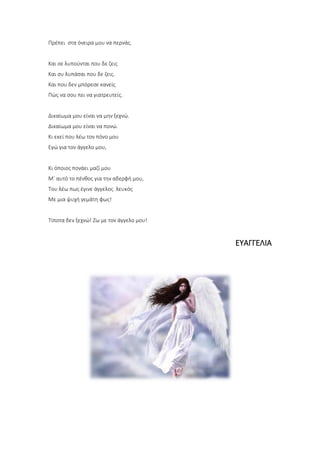 Πρέπει στα όνειρα μου να περνάς.
Και σε λυπούνται που δε ζεις
Και συ λυπάσαι που δε ζεις.
Και που δεν μπόρεσε κανείς
Πώς να σου πει να γιατρευτείς.
Δικαίωμα μου είναι να μην ξεχνώ.
Δικαίωμα μου είναι να πονώ.
Κι εκεί που λέω τον πόνο μου
Εγώ για τον άγγελο μου,
Κι όποιος πονάει μαζί μου
Μ΄ αυτό το πένθος για την αδερφή μου,
Του λέω πως έγινε άγγελος λευκός
Με μια ψυχή γεμάτη φως!
Τίποτα δεν ξεχνώ! Ζω με τον άγγελο μου!
ΕΥΑΓΓΕΛΙΑ
 