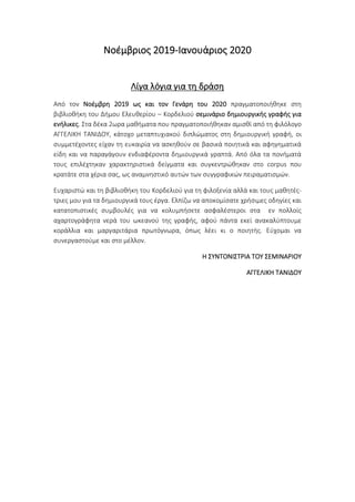 Νοέμβριος 2019-Ιανουάριος 2020
Λίγα λόγια για τη δράση
Από τον Νοέμβρη 2019 ως και τον Γενάρη του 2020 πραγματοποιήθηκε στη
βιβλιοθήκη του Δήμου Ελευθερίου – Κορδελιού σεμινάριο δημιουργικής γραφής για
ενήλικες. Στα δέκα 2ωρα μαθήματα που πραγματοποιήθηκαν αμισθί από τη φιλόλογο
ΑΓΓΕΛΙΚΗ ΤΑΝΙΔΟΥ, κάτοχο μεταπτυχιακού διπλώματος στη δημιουργική γραφή, οι
συμμετέχοντες είχαν τη ευκαιρία να ασκηθούν σε βασικά ποιητικά και αφηγηματικά
είδη και να παραγάγουν ενδιαφέροντα δημιουργικά γραπτά. Από όλα τα πονήματά
τους επιλέχτηκαν χαρακτηριστικά δείγματα και συγκεντρώθηκαν στο corpus που
κρατάτε στα χέρια σας, ως αναμνηστικό αυτών των συγγραφικών πειραματισμών.
Ευχαριστώ και τη βιβλιοθήκη του Κορδελιού για τη φιλοξενία αλλά και τους μαθητές-
τριες μου για τα δημιουργικά τους έργα. Ελπίζω να αποκομίσατε χρήσιμες οδηγίες και
κατατοπιστικές συμβουλές για να κολυμπήσετε ασφαλέστεροι στα εν πολλοίς
αχαρτογράφητα νερά του ωκεανού της γραφής, αφού πάντα εκεί ανακαλύπτουμε
κοράλλια και μαργαριτάρια πρωτόγνωρα, όπως λέει κι ο ποιητής. Εύχομαι να
συνεργαστούμε και στο μέλλον.
Η ΣΥΝΤΟΝΙΣΤΡΙΑ ΤΟΥ ΣΕΜΙΝΑΡΙΟΥ
ΑΓΓΕΛΙΚΗ ΤΑΝΙΔΟΥ
 