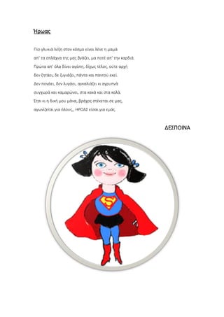Ήρωας
Πιο γλυκιά λέξη στον κόσμο είναι λένε η μαμά
απ’ τα σπλάχνα της μας βγάζει, μα ποτέ απ’ την καρδιά.
Πρώτα απ’ όλα δίνει αγάπη, δίχως τέλος, ούτε αρχή
δεν ζητάει, δε ζυγιάζει, πάντα και παντού εκεί.
Δεν πονάει, δεν λυγάει, αγκαλιάζει κι αγρυπνά
συγχωρά και καμαρώνει, στα κακά και στα καλά.
Έτσι κι η δική μου μάνα, βράχος στέκεται σε μας,
αγωνίζεται για όλους,, ΗΡΩΑΣ είσαι για εμάς.
ΔΕΣΠΟΙΝΑ
 