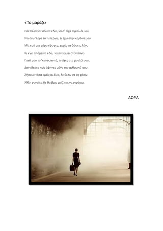 «Το μαράζι»
Θα ’θελα να ΄σουνα εδώ, να σ’ είχα αγκαλιά μου
Να σου ’λεγα το τι περνώ, τι έχω στην καρδιά μου
Μα εσύ μια μέρα έφυγες, χωρίς να δώσεις λόγο
Κι εγώ απόμεινα εδώ, να πνίγομαι στον πόνο.
Γιατί μου το ’κανες αυτό, τι είχες στο μυαλό σου;
Δεν ήξερες πως άφηνες μόνο τον άνθρωπό σου;
Ζήσαμε τόσα εμείς οι δυο, δε θέλω να σε χάσω
Άλλη γυναίκα δε θα βρω μαζί της να γεράσω.
ΔΩΡΑ
 