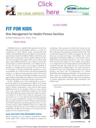 FIT FOR KIDS
Risk Management for Health/Fitness Facilities
by Betul Sekendiz, B.A., M.Sc., Ph.D.
Childhood obesity is a global health epidemic that has been
affecting developed and developing countries as a result of a
combination of various lifestyle, social, environmental, food
industry, and technological factors that influence the poor dietary
and sedentary behaviors of children. Children with obesity are at
higher risk for having other chronic health conditions and dis-
eases that can impact their quality of life, such as asthma, sleep
apnea, musculoskeletal problems, type 2 diabetes, and cardio-
vascular disease (1). In the United States, 1 in 3 children between
the ages of 6 and 19 are obese or overweight (2). Similarly, in
Australia, 1 in 4 children between the ages of 2 and 17 are obese
or overweight (3). Leading world health organizations recom-
mend children get a mix of aerobic and muscle-strengthening
moderate- to vigorous-intensity physical activities 60 minutes
each day (4,5). Therefore, health/fitness facilities present great
opportunities to help children get sufficient exercise and develop
lifelong healthy habits in enjoyable and safe environments.
In 2017, ACSM’s survey of the worldwide fitness trends re-
ported specialized exercise programs for children to be among
the promising trends in the fitness industry that need to be lever-
aged by industry professionals to help with the fight against
childhood obesity (6). In Australia, results of a survey showed
75% of the registered health/fitness facilities in New South
Wales offered physical activity programs for children or adoles-
cent children (7). In 2013–2014, results of a nationwide survey
showed that 15- to 17-year-olds who had the highest participa-
tion rate in sport and physical recreation (74%) participated in
fitness and gym activities the most (8). With government policies
and health organizations promoting physical activity as a pre-
ventative measure against childhood obesity (9), it is likely that
these figures will only increase as more children are brought into
health/fitness facilities by their parents to meet their needs for
regular exercise and physical activity.
LEGAL AND SAFETY RISK MANAGEMENT ISSUES
Before developing any new program, health/fitness facilities
should update their existing risk management program by
conducting a risk assessment to identify and control any new
hazards in the internal and external environment of the facility
that could expose the participants to health and safety risks. This
is particularly important for children’s programs because chil-
dren have increased and unique vulnerabilities due to their
physiological and biological differences, and therefore risks to
children from environmental hazards are more severe and dif-
ferent from those for adults (10). For example, young athletes
are at a higher risk of exertional heat illnesses and mortality from
exertional heatstroke than adults because of various intrinsic
contributing factors including higher core body temperature,
production of more heat during physical activity, lower rate of
sweating, and slower rate of acclimatization (11). ACSM’s
Health/Fitness Facility Standards and Guidelines (12) has specific stan-
dards under the “health/fitness facility operating practices”
chapter that require facilities offering youth services or programs
to provide appropriate supervision. More specifically, such
facilities must:
a. obtain basic medical information about the children from
the parents,
THE LEGAL ASPECTS
Volume 22 | Number 3 www.acsm-healthfitness.org 33
Copyright © 2018 American College of Sports Medicine. Unauthorized reproduction of this article is prohibited.
Click Here
CLICK HERE
Click
here
 