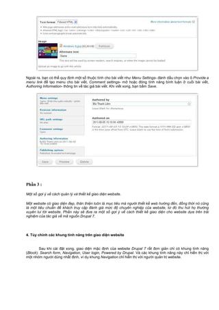 Ngoài ra, b n có th quy đ nh m t s thu c tính cho bài vi t như Menu Settings- đánh d u ch n vào ô Provide a
menu link đ t o menu cho bài vi t, Comment settings- m ho c đóng tính năng bình lu n cu i bài vi t,
Authoring Information- thông tin v tác gi bài vi t. Khi vi t xong, b n b m Save.
Phần 3 :
M t s g i ý v cách qu n lý và thi t k giao di n website.
M t website có giao di n đ p, thân thi n luôn là m c tiêu mà ngư i thi t k web hư ng đ n, đ ng th i nó cũng
là m t tiêu chu n đ khách truy c p đánh giá m c đ chuyên nghi p c a website, t đó thu hút h thư ng
xuyên lui t i website. Ph n này s đưa ra m t s g i ý v cách thi t k giao di n cho website d a trên tr i
nghi m c a tác gi v mã ngu n Drupal 7.
4. Tùy ch nh các khung tính năng trên giao di n website
Sau khi cài đ t xong, giao di n m c đ nh c a website Drupal 7 r t đơn gi n ch có khung tính năng
(Block): Search form, Navigation, User login, Powered by Drupal. Và các khung tính năng này ch hi n th v i
m t nhóm ngư i dùng nh t đ nh, ví d khung Navigation ch hi n th v i ngư i qu n tr website.
 