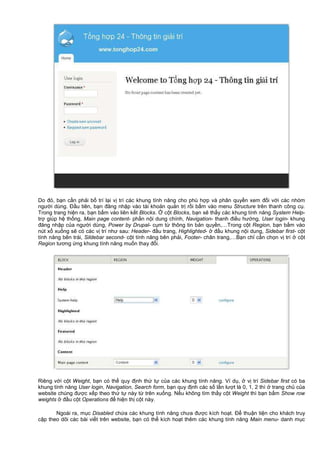 Do đó, b n c n ph i b trí l i v trí các khung tính năng cho phù h p và phân quy n xem đ i v i các nhóm
ngư i dùng. Đ u tiên, b n đăng nh p vào tài kho n qu n tr r i b m vào menu Structure trên thanh công c .
Trong trang hi n ra, b n b m vào liên k t Blocks. c t Blocks, b n s th y các khung tính năng System Help-
tr giúp h th ng, Main page content- ph n n i dung chính, Navigation- thanh đi u hư ng, User login- khung
đăng nh p c a ngư i dùng, Power by Drupal- c m t thông tin b n quy n,…Trong c t Region, b n b m vào
nút x xu ng s có các v trí như sau: Header- đ u trang, Highlighted- đ u khung n i dung, Sidebar first- c t
tính năng bên trái, Sildebar second- c t tính năng bên ph i, Footer- chân trang,…B n ch c n ch n v trí c t
Region tương ng khung tính năng mu n thay đ i.
Riêng v i c t Weight, b n có th quy đ nh th t c a các khung tính năng. Ví d , v trí Sidebar first có ba
khung tính năng User login, Navigation, Search form, b n quy đ nh các s l n lư t là 0, 1, 2 thì trang ch c a
website chúng đư c x p theo th t này t trên xu ng. N u không tìm th y c t Weight thì b n b m Show row
weights đ u c t Operations đ hi n th c t này.
Ngoài ra, m c Disabled ch a các khung tính năng chưa đư c kích ho t. Đ thu n ti n cho khách truy
c p theo dõi các bài vi t trên website, b n có th kích ho t thêm các khung tính năng Main menu- danh m c
 
