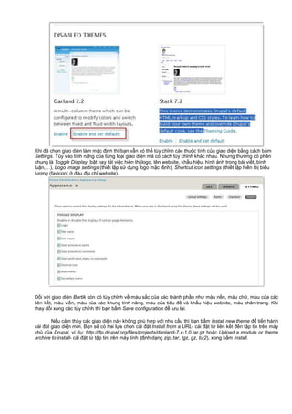 Khi đã ch n giao di n làm m c đ nh thì b n v n có th tùy ch nh các thu c tính c a giao di n b ng cách b m
Settings. Tùy vào tính năng c a t ng lo i giao di n mà có cách tùy ch nh khác nhau. Nhưng thư ng có ph n
chung là Toggle Display (b t hay t t vi c hi n th logo, tên website, kh u hi u, hình nh trong bài vi t, bình
lu n,…), Logo image settings (thi t l p s d ng logo m c đ nh), Shortcut icon settings (thi t l p hi n th bi u
tư ng (favicon) đ u đ a ch website).
Đ i v i giao di n Bartik còn có tùy ch nh v màu s c c a các thành ph n như màu n n, màu ch , màu c a các
liên k t, màu vi n, màu c a các khung tính năng, màu c a tiêu đ và kh u hi u website, màu chân trang. Khi
thay đ i xong các tùy ch nh thì b n b m Save configuration đ lưu l i.
N u c m th y các giao di n này không phù h p v i nhu c u thì b n b m Install new theme đ ti n hành
cài đ t giao di n m i. B n s có hai l a ch n cài đ t Install from a URL- cài đ t t liên k t đ n t p tin trên máy
ch c a Drupal, ví d : http://ftp.drupal.org/files/projects/danland-7.x-1.0.tar.gz ho c Upload a module or theme
archive to install- cài đ t t t p tin trên máy tính (đ nh d ng zip, tar, tgz, gz, bz2), xong b m Install.
 