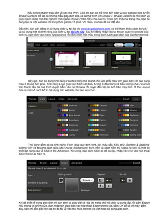 N u không thành th o l m v các mã PHP, CSS thì b n có th nh đ n d ch v t o website tr c tuy n
Drupal Gardens đ t o ra nh ng m u giao di n đ p và tương thích v i Drupal 7. Drupal Gardens là m t d ch v
giúp ngư i dùng m i tr i nghi m mã ngu n Drupal 7 trên máy ch c a h . Theo gi i thi u t i trang ch , b n d
dàng t o ra m t website ch trong th i gian là 15 phút, v i nhi u module đã cài đ t s n.
Đ u tiên, b n c n đăng kí s d ng d ch v t i đ a ch www.drupalgardens.com, có th tham kh o cách đăng kí
và s d ng m t s tính năng c a d ch v t i đ a ch này. Sau khi đăng nh p vào tài kho n qu n tr website c a
d ch v , b n b m vào menu Appearance r i b m ch n m t m u trong danh sách giao di n c a Garden themes.
Bây gi , b n s d ng tính năng Palettes trong th Brand cho vi c ph i màu trên giao di n v i các b ng
màu khung bên ph i. Tính năng Logo giúp b n thêm vào bi u tư ng đ u trang và bi u tư ng nh (Favicon)
trên thanh tiêu đ c a trình duy t, b m vào nút Browse r i duy t đ n t p tin nh trên máy tính. th Layout
đưa ra m t s cách b trí n i d ng trên website cho b n l a ch n.
Th Style g m có ba tính năng: Font- giúp quy đ nh font, c , màu s c, ki u ch ; Borders & Spacing-
đư ng vi n và kho ng cách gi a các khung; Background- hình n n và cách hi n th . Ngoài ra còn có m t s
thi t l p nâng cao v CSS th Advanced. Khi xong, b n b m Save as đ lưu l i, nh p vài kí t vào h p tho i
Save theme as hi n ra.
Khi đã thi t k xong giao di n thì b n xem l i giao di n đ a ch trang ch mà d ch v cung c p, r i b m Export
n u không có ch nh s a. B n nh p tên giao di n vào h p tho i Export theme as, b m OK đ t i v máy. Đ n
đây, b n ch c n gi i nén t p tin đã t i v vào thư m c themes và kích ho t s d ng giao di n.
 