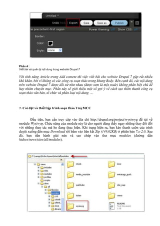Ph n 4 :
Vi t bài và qu n lý n i dung trong website Drupal 7
Với tính năng Article trong Add content thì việc viết bài cho website Drupal 7 gặp rất nhiều
khó khăn, bởi vì không có các công cụ soạn thảo trong khung Body. Bên cạnh đó, các nội dung
trên website Drupal 7 được đối xử như nhau (được xem là một node) không phân biệt chủ đề
hay nhóm chuyên mục. Phần này sẽ giới thiệu một số gợi ý về cách tạo thêm thanh công cụ
soạn thảo văn bản, tổ chức và phân loại nội dung, …
7. Cài đặt và thiết lập trình soạn thảo TinyMCE
Đầu tiên, bạn cần truy cập vào địa chỉ http://drupal.org/project/wysiwyg để tải về
module Wysiwyg. Chức năng của module này là cho người dùng thấy ngay những thay đổi đối
với những thao tác mà họ đang thực hiện. Khi trang hiện ra, bạn kéo thanh cuộn của trình
duyệt xuống đến mục Download rồi bấm vào liên kết Zip (149,02KB) ở phiên bản 7.x-2.0. Sau
đó, bạn tiến hành giải nén và sao chép vào thư mục modules (đường dẫn
htdocs/news/sites/all/modules).
 