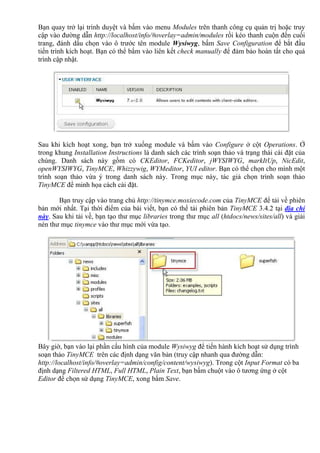 Bạn quay trở lại trình duyệt và bấm vào menu Modules trên thanh công cụ quản trị hoặc truy
cập vào đường dẫn http://localhost/info/#overlay=admin/modules rồi kéo thanh cuộn đến cuối
trang, đánh dấu chọn vào ô trước tên module Wysiwyg, bấm Save Configuration để bắt đầu
tiến trình kích hoạt. Bạn có thể bấm vào liên kết check manually để đảm bảo hoàn tất cho quá
trình cập nhật.
Sau khi kích hoạt xong, bạn trở xuống module và bấm vào Configure ở cột Operations. Ở
trong khung Installation Instructions là danh sách các trình soạn thảo và trạng thái cài đặt của
chúng. Danh sách này gồm có CKEditor, FCKeditor, jWYSIWYG, markItUp, NicEdit,
openWYSIWYG, TinyMCE, Whizzywig, WYMeditor, YUI editor. Bạn có thể chọn cho mình một
trình soạn thảo vừa ý trong danh sách này. Trong mục này, tác giả chọn trình soạn thảo
TinyMCE để minh họa cách cài đặt.
Bạn truy cập vào trang chủ http://tinymce.moxiecode.com của TinyMCE để tải về phiên
bản mới nhất. Tại thời điểm của bài viết, bạn có thể tải phiên bản TinyMCE 3.4.2 tại địa chỉ
này. Sau khi tải về, bạn tạo thư mục libraries trong thư mục all (htdocs/news/sites/all) và giải
nén thư mục tinymce vào thư mục mới vừa tạo.
Bây giờ, bạn vào lại phần cấu hình của module Wysiwyg để tiến hành kích hoạt sử dụng trình
soạn thảo TinyMCE trên các định dạng văn bản (truy cập nhanh qua đường dẫn:
http://localhost/info/#overlay=admin/config/content/wysiwyg). Trong cột Input Format có ba
định dạng Filtered HTML, Full HTML, Plain Text, bạn bấm chuột vào ô tương ứng ở cột
Editor để chọn sử dụng TinyMCE, xong bấm Save.
 