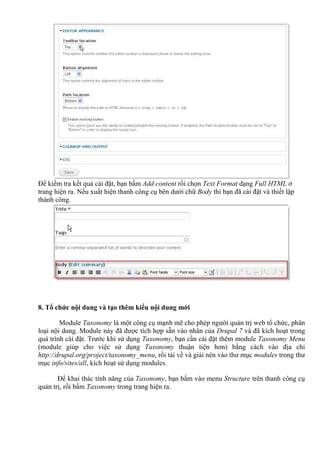 Để kiểm tra kết quả cài đặt, bạn bấm Add content rồi chọn Text Format dạng Full HTML ở
trang hiện ra. Nếu xuất hiện thanh công cụ bên dưới chữ Body thì bạn đã cài đặt và thiết lập
thành công.
8. Tổ chức nội dung và tạo thêm kiểu nội dung mới
Module Taxonomy là một công cụ mạnh mẽ cho phép người quản trị web tổ chức, phân
loại nội dung. Module này đã được tích hợp sẵn vào nhân của Drupal 7 và đã kích hoạt trong
quá trình cài đặt. Trước khi sử dụng Taxonomy, bạn cần cài đặt thêm module Taxonomy Menu
(module giúp cho việc sử dụng Taxonomy thuận tiện hơn) bằng cách vào địa chỉ
http://drupal.org/project/taxonomy_menu, rồi tải về và giải nén vào thư mục modules trong thư
mục info/sites/all, kích hoạt sử dụng modules.
Để khai thác tính năng của Taxonomy, bạn bấm vào menu Structure trên thanh công cụ
quản trị, rồi bấm Taxonomy trong trang hiện ra.
 