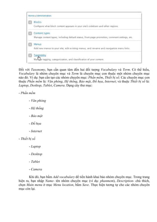 Đối với Taxonomy, bạn cần quan tâm đến hai đối tượng Vocabulary và Term. Có thể hiểu,
Vocabulary là nhóm chuyên mục và Term là chuyên mục con thuộc một nhóm chuyên mục
nào đó. Ví dụ: bạn cần tạo các nhóm chuyên mục: Phần mềm, Thiết bị số. Các chuyên mục con
thuộc Phần mềm là: Văn phòng, Hệ thống, Bảo mật, Đồ họa, Internet; và thuộc Thiết bị số là:
Laptop, Desktop, Tablet, Camera. Dạng cây thư mục:
- Phần mềm
- Văn phòng
- Hệ thống
- Bảo mật
- Đồ họa
- Internet
- Thiết bị số
- Laptop
- Desktop
- Tablet
- Camera
Khi đó, bạn bấm Add vocabulary để tiến hành khai báo nhóm chuyên mục. Trong trang
hiện ra, bạn nhập Name- tên nhóm chuyên mục (ví dụ: phanmem), Description- chú thích,
chọn Main menu ở mục Menu location, bấm Save. Thực hiện tương tự cho các nhóm chuyên
mục còn lại.
 
