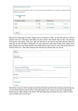 Bạn trở lại trang quản lý nhóm chuyên mục (Vocabulary), bấm vào liên kết add terms để tạo
chuyên mục con. Tiếp theo, bạn nhập vào các ô Name- tên chuyên mục (ví dụ: Văn phòng),
Description- chú thích, URL alias- địa chỉ liên kết ảo do bạn tự quy định (Drupal cũng tạo
một địa chỉ liên kết khác). Riêng đối với mục Relations, bạn chọn chuyên mục chính (root)
hoặc chuyên mục con thuộc chuyên mục chính (nếu có) tại ô Parent terms, thứ tự sắp xếp tại ô
Weight, bấm Save. Thực hiện tương tự cho toàn bộ các chuyên mục con còn lại.
Khi đã tạo xong các nhóm chuyên mục thì bạn cần phải tạo thêm kiểu nội dung mới tương ứng
với các nhóm chuyên mục đó. Bởi vì, kiểu nội dung Article sẽ tạo ra các Tags và không phụ
thuộc vào các nhóm chuyên mục đã tạo. Để thực hiện, bạn vào menu Structure, bấm Content
types rồi bấm Add content type.
 