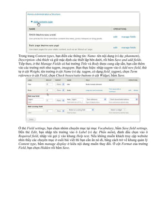 Trong trang Content types, bạn điền các thông tin: Name- tên nội dung (ví dụ: phanmem),
Description- chú thích và giữ mặc định các thiết lập bên dưới, rồi bấm Save and add fields.
Tiếp theo, ở thẻ Manage Fields có hai trường Title và Body được cung cấp sẵn, bạn cần thêm
vào các trường mới như tagpm, imagepm. Bạn thực hiện: nhập tagpm vào ô Add new field, thứ
tự ở cột Weight, tên trường ở cột Name (ví dụ: tagpm, có dạng field_tagpm), chọn Term
reference ở cột Field, chọn Check boxes/ratio buttons ở cột Widget, bấm Save.
Ở thẻ Field settings, bạn chọn nhóm chuyên mục tại mục Vocabulary, bấm Save field settings.
Đến thẻ Edit, bạn nhập tên trường vào ô Label (ví dụ: Phần mềm), đánh dấu chọn vào ô
Required field, nhập vài gợi ý vào khung Help text. Nếu không muốn khách truy cập website
nhìn thấy các chuyên mục ở cuối bài viết thì bạn cần Nn nó đi, bằng cách trở về khung quản lý
Content type, bấm manage display ở kiểu nội dung muốn thay đổi. Ở cột Format của trường
Field, bạn chọn Hidden rồi bấm Save.
 