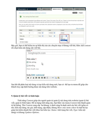 Bây giờ, bạn có thể kiểm tra sự hiển thị của các chuyên mục ở khung viết bài, bấm Add content
rồi chọn kiểu nội dung cần viết bài.
Sau khi đã phân loại nội dung và tạo kiểu nội dung mới, bạn có thể tạo ra menu để giúp cho
khách truy cập định hướng được nội dung trên website.
9. Quản lý bài viết và bình luận
Tính năng Content giúp cho người quản trị quản lý nội dung trên website (quản lý bài
viết, quản lý bình luận). Để sử dụng tính năng này, bạn bấm vào menu Content trên thanh quản
trị hệ thống. Thẻ Content cung cấp ba khung: ở dưới cùng là danh sách các bài viết (gồm có
tên, kiểu nội dung, tác giả, tình trạng, cập nhật), khung Show only items where là một bộ lọc
giúp tìm kiếm nhanh bài viết (theo hai kiểu lọc: Status- tình trạng bài viết, Type- kiểu nội
dung) và khung Updates Options.
 