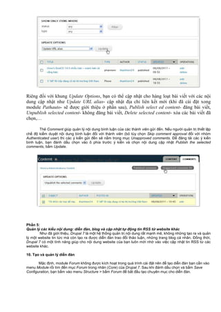 Riêng đối với khung Update Options, bạn có thể cập nhật cho hàng loạt bài viết với các nội
dung cập nhật như Update URL alias- cập nhật địa chỉ liên kết mới (khi đã cài đặt xong
module Pathauto- sẽ được giới thiệu ở phần sau), Publish select ed content- đăng bài viết,
Unpublish selected content- không đăng bài viết, Delete selected content- xóa các bài viết đã
chọn,…
Th Comment giúp qu n lý n i dung bình lu n c a các thành viên g i đ n. N u ngư i qu n tr thi t l p
ch đ ki m duy t n i dung bình lu n đ i v i thành viên (b tùy ch n Skip comment approval đ i v i nhóm
Authenticated user) thì các ý ki n g i đ n s n m trong m c Unapproved comments. Đ đăng t i các ý ki n
bình lu n, b n đánh d u ch n vào ô phía trư c ý ki n và ch n n i dung c p nh t Publish the selected
comments, b m Update.
Ph n 5:
Qu n lý các ki u n i dung: di n đàn, blog và c p nh t t đ ng tin RSS t website khác
Như đã gi i thi u, Drupal 7 là m t h th ng qu n tr n i dung r t m nh m , không nh ng t o ra và qu n
lý m t website tin t c mà còn t o ra đư c di n đàn trao đ i th o lu n, nh ng trang blog cá nhân. Đ ng th i,
Drupal 7 có m t tính năng giúp cho n i dung website c a b n luôn m i nh vào vi c c p nh t tin RSS t các
website khác.
10. T o và qu n lý di n đàn
M c đ nh, module Forum không đư c kích ho t trong quá trình cài đ t nên đ t o di n đàn b n c n vào
menu Module r i tìm đ n m c Forum trong nhân (Core) c a Drupal 7. Sau khi đánh d u ch n và b m Save
Configuration, b n b m vào menu Structure > b m Forum đ b t đ u t o chuyên m c cho di n đàn.
 