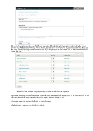 Đ i v i tính năng t o chuyên m c Add forum, b n cũng đi n các thông tin tương t như tính năng t o nhóm
chuyên m c Add container. Nhưng m c Parent, b n c n ch n nhóm chuyên m c ch a chuyên m c đang t o.
Khi xong, b n tr l i trang qu n lý nhóm chuyên m c, chuyên m c đ xem, ch nh s a và đi u ch nh th t c a
chúng n u c n.
Ngoài ra, th Settings cung c p cho ngư i qu n tr di n dàn các tùy ch n:
- Hot topic threshold: ch n s lư ng bài tr l i đ đánh giá m t ch đ là hay (hot). Ví d , b n ch n s 20 thì
di n đàn x p ch đ đang th o lu n vào nhóm hot khi đ t m c 20 bài tr l i.
- Topic per page: S lư ng ch đ hi n th trên m i trang.
- Default order: L a ch n ch đ hi n th ch đ .
 