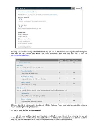 Khi xong, b n b m Save configuration đ hoàn t t. Bây gi , b n có th vào di n đàn b ng cách tr l i trang ch
b m vào liên k t Forums trên khung tính năng Navigation ho c truy c p tr c ti p t đ a ch
http://localhost/news/forum.
Đ thêm vào ch đ m i cho di n đàn, b n có th b m Add new Forum topic ho c b m vào ki u n i dung
Forum topic trong tính năng Add content.
12. T o và qu n lý trang tin cá nhân Blog
V i tính năng t o Blog, ngư i qu n tr website v a đ v t v trong vi c xây d ng n i dung, v a g n gũi
và trao đ i nhi u hơn v i nhi u thành viên, các thành viên có th trao đ i và chia s v i nhau. Đ kích ho t tính
năng này, b n vào menu Module r i đánh d u ch n vào ô Blog và b m Save configuration.
 