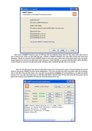 Đ n bư c XAMMPP Options, b n có th thay đ i các thi t l p b ng cách b d u ho c thêm d u ch n
các ô tương ng. G m có các thi t l p sau: Create a XAMPP desktop icon (t o bi u tư ng trên màn hình
desktop), Create an Apache Friend XAMPP folder in the start menu (t o menu trong danh sách c a nút Start),
Install Apache as service (cài đ t thành ph n Apache), Install MySQL as service (cài đ t thành ph n MySQL),
Install Filezilla as service (cài đ t thành ph n Filezilla), b m Install đ b t đ u ti n trình cài đ t.
Sau khi cài đ t xong, b n s nhìn th y bi u tư ng c a chương trình ch y khay h th ng và c a s
qu n lý ng d ng XAMPP Control Panel Application. Thư m c cài đ t m c đ nh c a ph n m m là C:xampp,
v i C: là đĩa ch a h đi u hành, thư m c g c c a localhost là htdocs (C:xampphtdocs), nơi đ t mã ngu n
Drupal. Thư m c g c này hoàn toàn có th thay đ i thành m t tên khác nhưng vi c thay đ i khá ph c t p và
gây ra l i trong lúc ch y XAMPP khi thao tác thay đ i không chính xác.
 