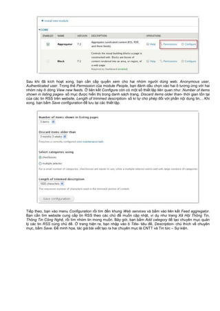 Sau khi đã kích ho t xong, b n c n c p quy n xem cho hai nhóm ngư i dùng web: Anonymous user,
Authenticated user. Trong th Permission c a module People, b n đánh d u ch n vào hai ô tương ng v i hai
nhóm này dòng View new feeds. liên k t Configure còn có m t s thi t l p liên quan như: Number of items
shown in listing pages- s m c đư c hi n th trong danh sách trang, Discard items older than- th i gian t n t i
c a các tin RSS trên website, Length of trimmed description- s kí t cho phép đ i v i ph n n i dung tin,…Khi
xong, b n b m Save configuration đ lưu l i các thi t l p.
Ti p theo, b n vào menu Configuration r i tìm đ n khung Web services và b m vào liên k t Feed aggregator.
B n c n tìm website cung c p tin RSS theo các ch đ mu n c p nh t, ví d như trang Xã H i Thông Tin,
Thông Tin Công Ngh , r i tìm nhóm tin mong mu n. Bây gi , b n b m Add category đ t o chuyên m c qu n
lý các tin RSS cùng ch đ . trang hi n ra, b n nh p vào ô Title- tiêu đ , Description- chú thích v chuyên
m c, b m Save. Đ minh h a, tác gi bài vi t t o ra hai chuyên m c là CNTT và Tin t c – S ki n.
 