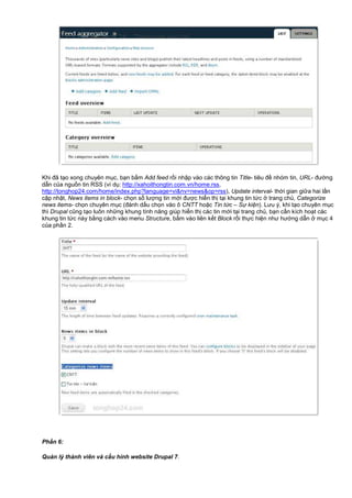 Khi đã t o xong chuyên m c, b n b m Add feed r i nh p vào các thông tin Title- tiêu đ nhóm tin, URL- đư ng
d n c a ngu n tin RSS (ví d : http://xahoithongtin.com.vn/home.rss,
http://tonghop24.com/home/index.php?language=vi&nv=news&op=rss), Update interval- th i gian gi a hai l n
c p nh t, News items in block- ch n s lư ng tin m i đư c hi n th t i khung tin t c trang ch , Categorize
news items- ch n chuyên m c (đánh d u ch n vào ô CNTT ho c Tin t c – S ki n). Lưu ý, khi t o chuyên m c
thì Drupal cũng t o luôn nh ng khung tính năng giúp hi n th các tin m i t i trang ch , b n c n kích ho t các
khung tin t c này b ng cách vào menu Structure, b m vào liên k t Block r i th c hi n như hư ng d n m c 4
c a ph n 2.
Ph n 6:
Qu n lý thành viên và c u hình website Drupal 7.
 
