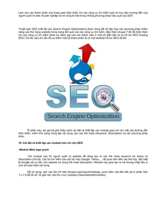 Làm cho các thành ph n c a trang web thân thi n v i các công c tìm ki m luôn là m c tiêu hư ng đ n c a
ngư i qu n tr web chuyên nghi p và nó cũng là m t trong nh ng phương pháp hi u qu c a SEO.
Thu t ng SEO (vi t t t c a Search Engine Optimization) đư c dùng đ ch t p h p các phương pháp nh m
nâng cao th h ng website trong trang k t qu c a các công c tìm ki m. B n thân Drupal 7 đã r t thân thi n
v i các công c tìm ki m (theo s đánh giá c a các thành viên m t s di n đàn là nó h tr SEO kho ng
90%). Do đó, b n ch c n t i ưu thêm m t s thành ph n là có m t website h tr SEO r t t t.
ph n này, tác gi s gi i thi u cách cài đ t và thi t l p các module giúp ích cho vi c t o đư ng d n
thân thi n, tránh tình tr ng trùng l p n i dung, t o các th meta (Keyword, Description) và các phương pháp
khác.
16. Cài đ t và thi t l p các module h u ích cho SEO
-Module Meta tags quick
V i module này thì ngư i qu n tr website d dàng t o ra các th meta keyword (t khóa) và
Description (mô t ). Các b tìm ki m c a các b máy Google, Yahoo,… r t quan tâm đ n các th này, đ c bi t
là Google s ưu tiên cho website s d ng th meta description. Module này giúp t o ra hai khung nh p li u
c a s so n th o n i dung.
Đ s d ng, b n vào đ a ch http://drupal.org/project/metatags_quick b m vào liên k t zip phiên b n
7.x-1.9 đ t i v , r i gi i nén vào thư m c modules (news/sites/all/modules).
 