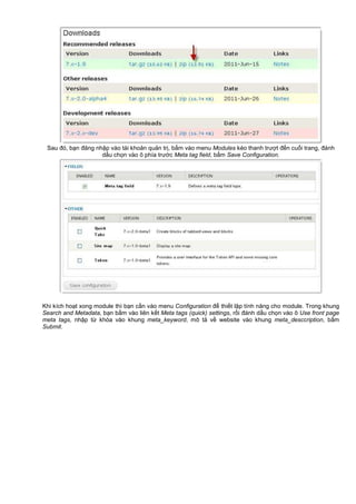 Sau đó, b n đăng nh p vào tài kho n qu n tr , b m vào menu Modules kéo thanh trư t đ n cu i trang, đánh
d u ch n vào ô phía trư c Meta tag field, b m Save Configuration.
Khi kích ho t xong module thì b n c n vào menu Configuration đ thi t l p tính năng cho module. Trong khung
Search and Metadata, b n b m vào liên k t Meta tags (quick) settings, r i đánh d u ch n vào ô Use front page
meta tags, nh p t khóa vào khung meta_keyword, mô t v website vào khung meta_desccription, b m
Submit.
 