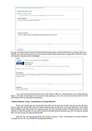 Bây gi , b n nh p m t n i dung m i s th y hai khung Description, Keyword bên dư i m c Image. N u mu n
thay đ i v trí c a hai khung này thì menu Structure, b m Content types, b m manage fields ki u n i dung
c n thay đ i, nh p l i ch s c t Weight.
Lưu ý, đ i v i Keyword-t khóa thì b n có th nh p t 2 đ n 4 t , ngăn cách gi các t khóa b ng d u
ph y (,). Còn đ i v i Description-mô t , b n c n nh p ng n g n, chính xác và là m t câu hoàn ch nh, ch nên
vi t kho ng 160 kí t (bao g m kho ng tr ng).
- Module Pathauto, Token, Transliteration và Global Redirect
Đây là các module giúp t o đư ng d n thân thi n v i các b máy tìm ki m (tiêu đ c a bài vi t đư c
hi n th ngay trên đư ng d n, giúp cho spider d dàng index và bi t đư c n i dung). Đ ng th i, v i module
Global Redirect giúp tránh đư c tình tr ng trùng l p n i dung (duplicate content, Google không thích nh ng
website có nhi u đư ng d n v i cùng m t n i dung và s phát n ng các website này), t c là hư ng các đư ng
d n có cùng n i dung v cùng m t đư ng d n.
Đ u tiên, b n vào đ a ch này đ t i các module: Pathauto, Token, Transliteration và Global Redirect,
xong gi i nén vào thư m c modules (news/sites/all/modules).
 