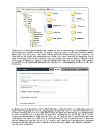 Ti p theo, b n vào menu Modules đ ti n hành kích ho t các module trên. khung Search and Metadata trong
menu Configuration, b n b m vào liên k t URL aliases. Trong trang hi n ra, b n b m ch n th Patterns đ thay
đ i các ki u đư ng d n: khung Content Paths (thi t l p đ a ch URL c a các ki u n i dung), Taxomony Term
Paths (thi t l p đ a ch URL c a nhóm chuyên m c, chuyên m c), User Paths (thi t l p đ a ch URL c a tài
kho n ngư i dùng). Ngoài các giá tr bi n đư c cung c p m c đ nh, b n có th tìm th y các bi n khác t ng
m c trong khung Replacement Patterns. Ví d , trong ô Default path pattern c a khung Content Paths, b n thay
cú pháp URL m c đ nh (content/[node:type]) thành cú pháp m i như [node:type].html. Khi xong, b m Save
Configuration.
Th Settings giúp thi t l p cách th c hi n th đ a ch URL. B n có th gi m c đ nh các thi t l p Separator (kí t
thay th các kho ng tr ng, d u ch m câu, d u ph y hay kí t đ c bi t), Change to lower case (bi n các kí t in
hoa thành in thư ng), Maximum alias length (s kí t t i đa cho đ a ch m i). M t thi t l p quan tr ng không th
b qua là Transliterate prior to creating alias, nó giúp lo i b d u ti ng Vi t trong đ a ch URL. B i vì, các URL
có d ng “d u-ti ng-vi t.html” s không thân thi n b ng URL “dau-tieng-viet.html”, và m t s trình duy t có th
không hi n th đư c d ng URL có d u. Ngoài ra, b n có th đánh d u ch n vào ô Reduce strings to letters and
numbers (đây là b l c giúp gi m b t các kí t và con s có trong khung String to remove). Khung Punctuation
giúp quy đ nh cách x lý đ i v i các kí t đ c bi t, các lo i d u ngo c, d u hai ch m, d u c ng, d u b ng,…,
xong b m Save configuration.
 