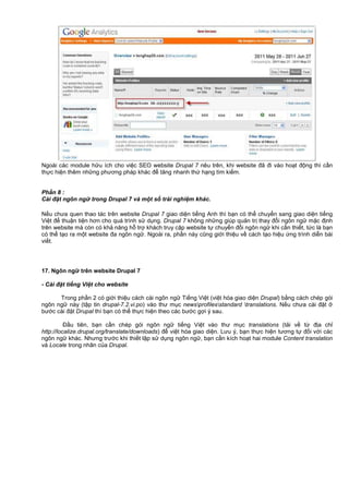Ngoài các module h u ích cho vi c SEO website Drupal 7 nêu trên, khi website đã đi vào ho t đ ng thì c n
th c hi n thêm nh ng phương pháp khác đ tăng nhanh th h ng tìm ki m.
Ph n 8 :
Cài đ t ngôn ng trong Drupal 7 và m t s tr i nghi m khác.
N u chưa quen thao tác trên website Drupal 7 giao di n ti ng Anh thì b n có th chuy n sang giao di n ti ng
Vi t đ thu n ti n hơn cho quá trình s d ng. Drupal 7 không nh ng giúp qu n tr thay đ i ngôn ng m c đ nh
trên website mà còn có kh năng h tr khách truy c p website t chuy n đ i ngôn ng khi c n thi t, t c là b n
có th t o ra m t website đa ngôn ng . Ngoài ra, ph n này cũng gi i thi u v cách t o hi u ng trình di n bài
vi t.
17. Ngôn ng trên website Drupal 7
- Cài đ t ti ng Vi t cho website
Trong ph n 2 có gi i thi u cách cài ngôn ng Ti ng Vi t (vi t hóa giao di n Drupal) b ng cách chép gói
ngôn ng này (t p tin drupal-7.2.vi.po) vào thư m c newsprofilesstandard translations. N u chưa cài đ t
bư c cài đ t Drupal thì b n có th th c hi n theo các bư c g i ý sau.
Đ u tiên, b n c n chép gói ngôn ng ti ng Vi t vào thư m c translations (t i v t đ a ch
http://localize.drupal.org/translate/downloads) đ vi t hóa giao di n. Lưu ý, b n th c hi n tương t đ i v i các
ngôn ng khác. Nhưng trư c khi thi t l p s d ng ngôn ng , b n c n kích ho t hai module Content translation
và Locale trong nhân c a Drupal.
 